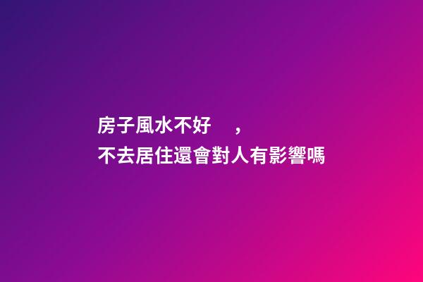 房子風水不好，不去居住還會對人有影響嗎